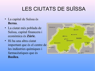 LES CIUTATS DE SUÏSSA
• La capital de Suïssa és
  Berna.
• La ciutat més poblada de
  Suïssa, capital financera i
  econòmica és Zúric.
• Hi ha una altra ciutat
  important que és el centre de
  les indústries químiques i
  farmacèutiques que és
  Basilea.
 