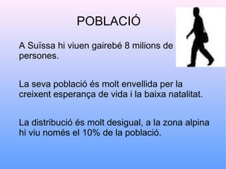 POBLACIÓ
A Suïssa hi viuen gairebé 8 milions de
persones.


La seva població és molt envellida per la
creixent esperança de vida i la baixa natalitat.


La distribució és molt desigual, a la zona alpina
hi viu només el 10% de la població.
 