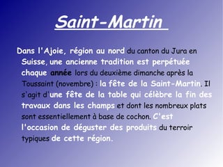 Saint-Martin  Dans l'Ajoie, région au nord  du canton du Jura en  Suisse ,  une ancienne tradition est perpétuée chaque  année   lors du deuxième dimanche après la Toussaint (novembre) :  la   fête de la Saint-Martin . Il s'agit d' une fête de la table qui célèbre la fin des travaux dans les champs  et dont les nombreux plats sont essentiellement à base de cochon.  C'est l'occasion de déguster des produits  du terroir typiques  de cette région. 