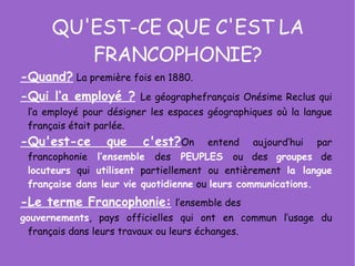 QU'EST-CE QUE C'EST LA FRANCOPHONIE? -Quand?   La première fois en 1880.  -Qui l’a employé ?   Le géographefrançais Onésime Reclus qui l’a employé pour désigner les espaces géographiques où la langue français était parlée.  -Qu'est-ce que c'est? On entend aujourd’hui par francophonie   l’ensemble   des   PEUPLES   ou des  groupes  de  locuteurs  qui  utilisent  partiellement ou entièrement  la langue   française dans leur vie quotidienne  ou  leurs communications.   -Le terme Francophonie:   l’ensemble des gouvernements , pays officielles qui ont en commun l’usage du français dans leurs travaux ou leurs échanges. 