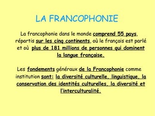 LA FRANCOPHONIE La francophonie dans le monde  comprend 55 pays , répartis  sur les cinq continents , où le français est parlé et où  plus de 181 millions de personnes qui dominent la langue française. Les   fondements  généraux  de la Francophonie  comme institution  s ont:   la diversité culturelle, linguistique, la conservation des identités culturelles, la diversité et l’interculturalité. 