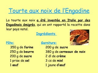 Tourte aux noix de l’Engadine La tourte aux noix  a été inventée en Italie par des Engadinois émigrés , qui en ont rapporté la recette dans leur pays natal.   Ingrédients   Pâte: Garniture: 350 g de  farine 200 g de  sucre   250 g de  beurre 380 g de  cerneaux de noix   200 g de  sucre 2 dl de  crème    1 prise de  sel 3 cs de  miel     1  œuf   1 jaune  d’œuf   