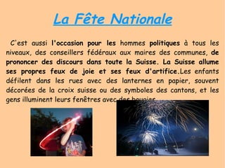 La Fête Nationale C'est aussi  l'occasion   pour les  hommes  politiques  à tous les niveaux, des conseillers fédéraux aux maires des communes,  de prononcer des discours dans toute la Suisse. La Suisse allume ses propres feux de joie et ses feux d'artifice. Les enfants défilent dans les rues avec des lanternes en papier, souvent décorées de la croix suisse ou des symboles des cantons, et les gens illuminent leurs fenêtres avec des bougies. 