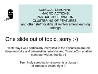 SUBGOAL LEARNING,
                           MACRO-ACTIONS,
                       PARTIAL OBSERVATION,
                   CLUSTERING OF FEATURES,
            and other stuff for difficult reinforcement learning
                                  settings.


One slide out of topic, sorry :-)
 Yesterday I was particularly interested in the discussion around
deep networks and convolution networks and Yann LeCun et al for
                  computer vision, thanks :-)

          Seemingly computational power is a big part
                  of computer vision, right ?
 
