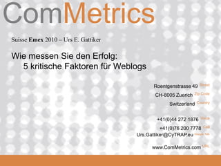 ComMetrics
Suisse Emex 2010 – Urs E. Gattiker

Wie messen Sie den Erfolg:
  5 kritische Faktoren für Weblogs

                                             Roentgenstrasse 49    Street

                                             CH-8005 Zuerich   Zip Code

                                                    Switzerland   Country



                                              +41(0)44 272 1876     Voice

                                               +41(0)76 200 7778 Cell
                                     Urs.Gattiker@CyTRAP.eu Google Talk

                                            www.ComMetrics.com URL
 