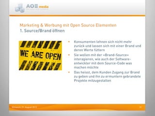 19Mittwoch, 21. August 2013
Marketing & Werbung mit Open Source Elementen
1. Source/Brand öffnen
 Konsumenten lehnen sich nicht mehr
zurück und lassen sich mit einer Brand und
deren Werte füttern
 Sie wollen mit der «Brand-Source»
interagieren, wie auch der Software-
entwickler mit dem Source-Code was
machen möchte
 Das heisst, dem Kunden Zugang zur Brand
zu geben und ihn zu ermuntern gebrandete
Projekte mitzugestalten
 