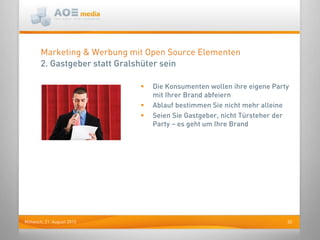 20Mittwoch, 21. August 2013
Marketing & Werbung mit Open Source Elementen
2. Gastgeber statt Gralshüter sein
 Die Konsumenten wollen ihre eigene Party
mit Ihrer Brand abfeiern
 Ablauf bestimmen Sie nicht mehr alleine
 Seien Sie Gastgeber, nicht Türsteher der
Party – es geht um Ihre Brand
 
