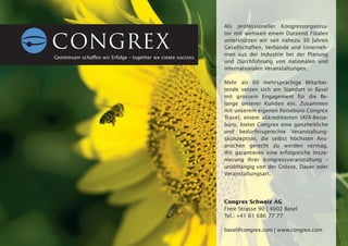 Als professioneller Kongressorganisa-
                                                              tor mit weltweit einem Dutzend Filialen
                                                              unterstützen wir seit nahezu 30 Jahren
                                                              Gesellschaften, Verbände und Unterneh-
                                                              men aus der Industrie bei der Planung
Gemeinsam schaffen wir Erfolge – together we create success
                                                              und Durchführung von nationalen und
                                                              internationalen Veranstaltungen.

                                                              Mehr als 60 mehrsprachige Mitarbei-
                                                              tende setzen sich am Standort in Basel
                                                              mit grossem Engagement für die Be-
                                                              lange unserer Kunden ein. Zusammen
                                                              mit unserem eigenen Reisebüro Congrex
                                                              Travel, einem akkreditierten IATA-Reise-
                                                              büro, bietet Congrex eine ganzheitliche
                                                              und bedürfnisgerechte Veranstaltung-
                                                              skonzeption, die selbst höchsten Ans-
                                                              prüchen gerecht zu werden vermag.
                                                              Wir garantieren eine erfolgreiche Insze-
                                                              nierung Ihrer Kongressveranstaltung –
                                                              unabhängig von der Grösse, Dauer oder
                                                              Veranstaltungsart.




                                                              Congrex Schweiz AG
                                                              Freie Strasse 90 | 4002 Basel
                                                              Tel.: +41 61 686 77 77

                                           ‚                  basel@congrex.com | www.congrex.com
                             [   suisseeMeX 09   ]
 
