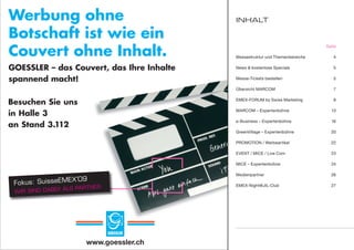 Werbung ohne                               Inhalt

Botschaft ist wie ein
Couvert ohne Inhalt.
                                                                              Seite

                                           Messestruktur und Themenbereiche      4

GOESSLER – das Couvert, das Ihre Inhalte   News & kostenlose Specials            5

spannend macht!                            Messe-Tickets bestellen               5

                                           Übersicht MARCOM                      7


Besuchen Sie uns                           EMEX-FORUM by Swiss Marketing         8


in Halle 3
                                           MARCOM – Expertenbühne               13

                                           e-Business – Expertenbühne           16
an Stand 3.111
           3.112
                                           GreenVillage – Expertenbühne         20

                                           PROMOTION / Werbeartikel             22

                                           EVENT / MICE / Live Com              23

                                           MICE – Expertenbühne                 24

                                           Medienpartner                        26
                   ’09
                   ‘08
 Fokus: SuisseEMEX
 Fokus: SuisseEM                           EMEX-Night@JIL-Club                  27
               I! ALS PARTNER.
                      PARTNER.
 WIR SIND DABE
 WIR SIND




                        www.goessler.ch
 