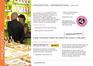 proMotIon / wErbEartIKEl                                          | hallE 5




            In der PROMOTION-Halle präsentiert sich die       ▪ Werbe- und Geschenkartikel -
            Verkaufsförderungsbranche mit dem ganzen            von trendig bis luxuriös
            Spektrum und ihren Neuheiten an Werbe- und
            Promotionartikeln, Geschenkartikeln,              Solange Vorrat reicht:
            Dekorationen, modularen Display Systemen,
            Pop-Up-Displays, Merchandising-Ideen, Corporate
            Fashion, POS- und Shop in Shop-Lösungen und       Holen Sie sich einen
            kreativen Angeboten zur Verkaufsförderung.        gratis EMEX-Coffeedrink
                                                              am Stand von Drink-Trends
            Ausstellerschwerpunkte:                           Halle 5, Stand 5.106

            ▪ Verkaufsförderung, POS, Promotionsartikel

            ▪ Display-Systeme, Präsentationsmittel
proMotIon




                                                                                                 ce
                                                                     toP besucher-servi

            IhrE MESSEtaSchE gratIS nach hauSE!

            Kostenloser Versand ab Messe direkt ins Büro!

                                                              Wer kennt das nicht: Networking und Standbesuche,
                                                              schöne Prospekte, Geschenke und Broschüren ...
                                                              Das alles gibt eine schwere Messetasche!
            Messebesucher profitieren vom kostenlosen
            Post-Service by Markus Flühmann AG und „Die       Alle Messebesucher können kostenlos ihre
            Schweizerische Post“ - PostLogistics              eingesammelten Prospekte und Firmenkataloge
                                                              einfach an ihre Adresse in der Schweiz senden.
             Aufgabestelle: Halle 4 Stand 4.113              Bereits am nächsten Tag finden Sie die entspre-
                                                              chenden Unterlagen auf Ihrem Pult.




                          ‚
            [   suisseeMeX 09     ]
 