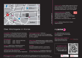 Hagenholzstrasse                                                           Anreise mit ÖV: mit Bahn SBB bis Bahnhof Oerlikon,
                                                                                                                                                          weiter mit Bus Nr. 63 oder 94. Mit Tram 10 oder 14




                                                       n
                                                     hafe
                                                                               Parkhaus
  Binzmühlestrasse                                                             Messe Zürich AG
                                                                                                                                                          bis Sternen Oerlikon, Tram 11 bis direkt zur Messe




                                                    Flug
                                                                                                                                                          (Haltestelle Hallenstadion). Tram 10 ab Flughafen.
                                                              Andreasstrasse




                                                                                                    Riedgrabenweg
                                                                               Siewerdtstrasse
                                                                                                                                                          Anreise aus Deutschland: Spezielles




                                            se
     SBB Bahnhof




                                                s
     Oerlikon




                                          erstra
                                                                                                                                                          Angebot der Deutschen Bahn AG. Der




                                                                                                                               © by www.ming-agentur.ch
                                                                     Messe-
                                                           Hallen-   zentrum                                                                              Ticketpreis für die Hin- und Rückfahrt von




                                             u
                                                           stadion




                                        Turga
                                                                     Zürich
                                                                               Wallisellerstrasse                                                         allen deutschen Bahnhöfen nach Zürich beträgt:
                                                                                                                                                          1. Klasse 119.- € / 2. Klasse 79.- €
                     Sternen Oerlikon                           Eingang                                                                                   Informationen: www.suisse-emex.ch - Anfahrt



                                                                                 Oerlikon                                                                 Parking: Parkhaus Messe Zürich, Einfahrt
                                                                                                                                                          Hagenholzstrasse




das wichtigste in Kürze

SuisseEMEX’09: Die grösste Schweizer Fachmesse                                  Registrierung/Ticketkauf: Online auf                                      Neu: Online Business-Community
für Marketing, Kommunikation, Event und Promotion                               www.myEMEX.ch oder vor Ort an der Tageskasse.                             für Networking und Terminanfragen.
mit parallel veranstaltetem Fachkongress auf sechs                              Bis am 21. August wird das Ticket als Namensbadge                         www.myEMEX.ch
Bühnen, welcher im Messeticketpreis inbegriffen ist.                            per Post zugesandt.
                                                                                                                                                          EMEX goes mobile: myEMEX.ch
Öffnungszeiten:                                                                                                                                           iPhone-App kostenlos down-                            colada interactive
                                                                                                                                                                                                                       more than participating
Di. 25. August:           12.00 - 19.00 Uhr (CEO-Day)                           EMEX-FORUM Marketingkongress im EMEX-FORUM                                loaden auf www.myemex.ch!
Mi. 26. August:           09.00 - 19.00 Uhr                                     by Swiss Marketing mit hochkarätigen Referenten und
Do. 27. August:           09.00 - 17.30 Uhr                                     Moderation von Stephan Klapproth

Messeort: Messe Zürich, Wallisellenstrasse 49,                                  Aussteller:
                                                                                                                                                               suisseemeX goes mobile:
CH-8050 Zürich-Oerlikon, www.messe.ch                                           Rund 400 Aussteller aus dem In- und Ausland.
                                                                                Ausstellerverzeichnis auf www.suisse-emex.ch                                 messegutschein by anthrazit
Tickets „all-inclusive“: Vorverkauf / Tageskasse:
                                                                                                                                                              senden sie ein sms an 939
                                                                                                                                                                              consulting & network
CHF 45.00 bzw. CHF 50.00 pro Tag                                                EMEX-NIGHT@JIL Club: 25.08.09 ab 19.00 Uhr im                                    mit text: mobiL emex4
                                                                                                                                                                              www.celebrationpoint.com

Studenten/AHV CHF 30.00 pro Tag (nur Tageskasse)                                JIL Club. Öffentlicher Branchenevent / CHF 50.00


EMEX Management GmbH* | Lindenbachstr. 56 | CH-8006 Zürich | info@suisse-emex.ch | www.suisse-emex.ch
T +41 44 366 61 11 | F +41 44 366 61 29 | *ein Unternehmen der WIGRA GRUPPE und der Celebrationpoint AG Zürich                                                                       consulting & network

                                                                                                                                                                                     www.celebrationpoint.com
 