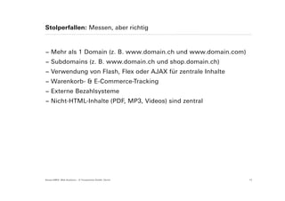 Stolperfallen: Messen, aber richtig



− Mehr als 1 Domain (z. B. www.domain.ch und www.domain.com)
− Subdomains (z. B. www.domain.ch und shop.domain.ch)
− Verwendung von Flash, Flex oder AJAX für zentrale Inhalte
− Warenkorb- & E-Commerce-Tracking
− Externe Bezahlsysteme
− Nicht-HTML-Inhalte (PDF, MP3, Videos) sind zentral




Suisse EMEX: Web Analytics – © Yourposition GmbH, Zürich       12
 
