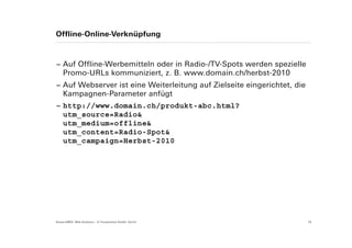 Offline-Online-Verknüpfung



− Auf Offline-Werbemitteln oder in Radio-/TV-Spots werden spezielle
  Promo-URLs kommuniziert, z. B. www.domain.ch/herbst-2010
− Auf Webserver ist eine Weiterleitung auf Zielseite eingerichtet, die
  Kampagnen-Parameter anfügt
− http://www.domain.ch/produkt-abc.html?
  utm_source=Radio&
  utm_medium=offline&
  utm_content=Radio-Spot&
  utm_campaign=Herbst-2010




Suisse EMEX: Web Analytics – © Yourposition GmbH, Zürich                 18
 