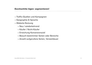 Durchschitte lügen: segmentieren!



− Traffic-Quellen und Kampagnen
− Geographie & Sprache
− Website-Nutzung
        − Neu / wiederkehrend
        − Käufer / Nicht-Käufer
        − Erreichung Konversionsziel
        − Besuch bestimmter Seiten oder Bereiche
        − Anzahl aufgerufene Seiten, Verweildauer




Suisse EMEX: Web Analytics – © Yourposition GmbH, Zürich   19
 