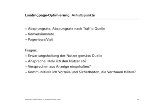Landingpage-Optimierung: Anhaltspunkte



− Absprungrate, Abspungrate nach Traffic-Quelle
− Konversionsrate
− Pageviews/Visit


Fragen:
− Erwartungshaltung der Nutzer gemäss Quelle
− Ansprache: Hole ich den Nutzer ab?
− Versprechen aus Anzeige eingehalten?
− Kommuniziere ich Vorteile und Sicherheiten, die Vertrauen bilden?




Suisse EMEX: Web Analytics – © Yourposition GmbH, Zürich              24
 