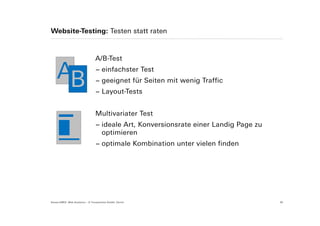 Website-Testing: Testen statt raten



                                  A/B-Test

    AB                            − einfachster Test
                                  − geeignet für Seiten mit wenig Traffic
                                  − Layout-Tests


                                  Multivariater Test
                                  − ideale Art, Konversionsrate einer Landig Page zu
                                    optimieren
                                  − optimale Kombination unter vielen finden




Suisse EMEX: Web Analytics – © Yourposition GmbH, Zürich                               30
 