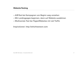 Website-Testing



− A/B-Test bei Kampagnen von Beginn weg vorsehen
− Mit Landingpages beginnen, dann auf Website ausdehnen
− Multivariate Test bei Pages/Websites mit viel Traffic


Inspirationen: http://whichtestwon.com




Suisse EMEX: Web Analytics – © Yourposition GmbH, Zürich   31
 