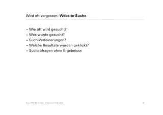 Wird oft vergessen: Website-Suche


− Wie oft wird gesucht?
− Was wurde gesucht?
− Such-Verfeinerungen?
− Welche Resultate wurden geklickt?
− Suchabfragen ohne Ergebnisse




Suisse EMEX: Web Analytics – © Yourposition GmbH, Zürich   32
 