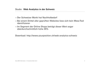 Studie: Web Analytics in der Schweiz



− Der Schweizer Markt hat Nachholbedarf
− Bei einem Drittel aller geprüften Websites liess sich kein Mess-Tool
  identifizieren
− Im Segment der Online Shops beträgt dieser Wert sogar
  überdurchschnittlich hohe 35%


Download: http://www.yourposition.ch/web-analytics-schweiz




Suisse EMEX: Web Analytics – © Yourposition GmbH, Zürich                 5
 
