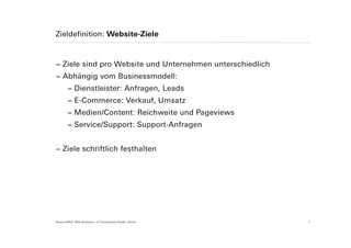 Zieldefinition: Website-Ziele



− Ziele sind pro Website und Unternehmen unterschiedlich
− Abhängig vom Businessmodell:
        − Dienstleister: Anfragen, Leads
        − E-Commerce: Verkauf, Umsatz
        − Medien/Content: Reichweite und Pageviews
        − Service/Support: Support-Anfragen


− Ziele schriftlich festhalten




Suisse EMEX: Web Analytics – © Yourposition GmbH, Zürich   7
 