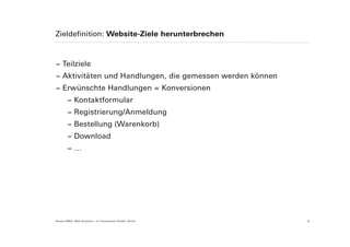 Zieldefinition: Website-Ziele herunterbrechen



− Teilziele
− Aktivitäten und Handlungen, die gemessen werden können
− Erwünschte Handlungen = Konversionen
        − Kontaktformular
        − Registrierung/Anmeldung
        − Bestellung (Warenkorb)
        − Download
        −…




Suisse EMEX: Web Analytics – © Yourposition GmbH, Zürich   8
 