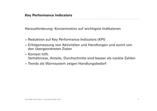 Key Performance Indicators



Herausforderung: Konzentration auf wichtigste Indikatoren


− Reduktion auf Key Performance Indicators (KPI)
− Erfolgsmessung von Aktivitäten und Handlungen und somit von
  den übergeordneten Zielen
− Kontext hilft:
  Verhältnisse, Anteile, Durchschnitte sind besser als nackte Zahlen
− Trends als Warnsystem zeigen Handlungsbedarf




Suisse EMEX: Web Analytics – © Yourposition GmbH, Zürich               9
 