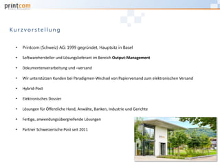 • Printcom (Schweiz) AG: 1999 gegründet, Hauptsitz in Basel
• Softwarehersteller und Lösungslieferant im Bereich Output-Management
• Dokumentenverarbeitung und –versand
• Wir unterstützen Kunden bei Paradigmen-Wechsel von Papierversand zum elektronischen Versand
• Hybrid-Post
• Elektronisches Dossier
• Lösungen für Öffentliche Hand, Anwälte, Banken, Industrie und Gerichte
• Fertige, anwendungsübergreifende Lösungen
• Partner Schweizerische Post seit 2011
K u r z v o r s t e l l u n g
 