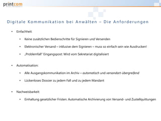 D i g i t a l e K o m m u n i k a t i o n b e i A n w ä l t e n – D i e A n f o r d e r u n g e n
• Einfachheit:
• Keine zusätzlichen Bedienschritte für Signieren und Versenden
• Elektronischer Versand – inklusive dem Signieren – muss so einfach sein wie Ausdrucken!
• „Problemfall“ Eingangspost: Wird vom Sekretariat digitalisiert
• Automatisation:
• Alle Ausgangskommunikation im Archiv – automatisch und versandart-übergreifend
• Lückenloses Dossier zu jedem Fall und zu jedem Mandant
• Nachweisbarkeit:
• Einhaltung gesetzlicher Fristen: Automatische Archivierung von Versand- und Zustellquittungen
 
