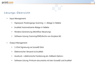 L ö s u n g s - Ü b e r s i c h t
• Input-Management:
• Papierpost: Posteingangs-Scanning => Ablage in Fallakte
• IncaMail: Automatisierte Ablage in Fallakte
• Pendenz-Generierung (Workflow-Steuerung)
• Software-Lösung: Scanning/DMS/Archiv von Arcplace AG
• Output-Management
• 1-Click Signierung via SuisseID Stick
• Elektronischer Versand via IncaMail
• Ausdruck + elektronische Frankierung als «Fallback-Option»
• Software-Lösung: Printcom documento mit den SuisseID und IncaMail
 