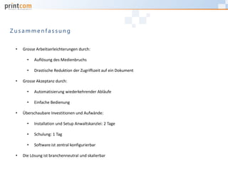• Grosse Arbeitserleichterungen durch:
• Auflösung des Medienbruchs
• Drastische Reduktion der Zugriffszeit auf ein Dokument
• Grosse Akzeptanz durch:
• Automatisierung wiederkehrender Abläufe
• Einfache Bedienung
• Überschaubare Investitionen und Aufwände:
• Installation und Setup Anwaltskanzlei: 2 Tage
• Schulung: 1 Tag
• Software ist zentral konfigurierbar
• Die Lösung ist branchenneutral und skalierbar
Z u s a m m e n f a s s u n g
 