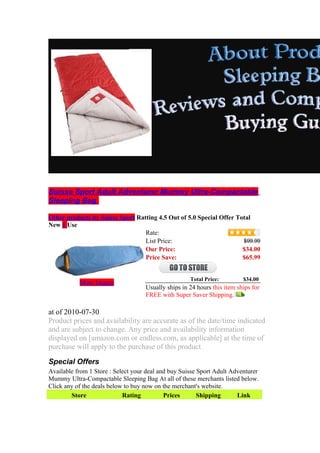 Suisse Sport Adult Adventurer Mummy Ultra-Compactable
Sleeping Bag

Other products by Suisse Sport Ratting 4.5 Out of 5.0 Special Offer Total
New 1 Use
                                  Rate:
                                  List Price:                         $99.99
                                  Our Price:                          $34.00
                                  Price Save:                         $65.99


                                                     Total Price:         $34.00
           More Images
                                    Usually ships in 24 hours this item ships for
                                    FREE with Super Saver Shipping.

at of 2010-07-30
Product prices and availability are accurate as of the date/time indicated
and are subject to change. Any price and availability information
displayed on [amazon.com or endless.com, as applicable] at the time of
purchase will apply to the purchase of this product.

Special Offers
Available from 1 Store : Select your deal and buy Suisse Sport Adult Adventurer
Mummy Ultra-Compactable Sleeping Bag At all of these merchants listed below.
Click any of the deals below to buy now on the merchant's website.
        Store               Rating          Prices       Shipping      Link
 