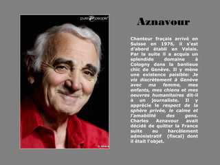 Aznavour
Chanteur fraçais arrivé en
Suisse en 1976, il s'est
d'abord établi en Valais.
Par la suite il a acquis un
splendide        domaine     à
Cologny dans la banlieue
chic de Genève. Il y mène
une existence paisible: Je
vis discrètement à Genève
avec      ma    femme,     mes
enfants, mes chiens et mes
oeuvres humanitaires dit-il
à un journaliste. Il y
apprécie le respect de la
sphère privée, le calme et
l'amabilité       des     gens.
Charles      Aznavour     avait
décidé de quitter la France
suite       au     harcèlement
administratif (fiscal) dont
il était l'objet.
 