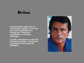 Delon


Français ayant opté pour la
citoyenneté Suisse, il n’en est
pas moins officiellement
investi par l’ État pour
représenter la France à
l’étranger.
Il a été, notamment, le parrain
officiel du pavillon français de
l’exposition universelle de
Shanghai.
 