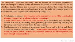 The concept of a “sustainable community” does not describe just one type of neighborhood,
town, city or region. Activities that the environment can sustain and that citizens want and can
afford may be quite different from community to community. Rather than being a fixed thing,
a sustainable community is continually adjusting to meet the social and economic needs of its
residents while preserving the environment’s ability to support it.
1. A sustainable community uses its resources to meet current needs while ensuring that
adequate resources are available for future generations.
2. It seeks a better quality of life for all its residents while maintaining nature’s ability to
function over time by minimizing waste, preventing pollution, promoting efficiency and
developing local resources to revitalize the local economy.
3. Decision-making in a sustainable community stems from a rich civic life and shared
information among community members. A sustainable community resembles a living
system in which human, natural and economic elements are interdependent and
draw strength from each other.
PREPARED BY : PROF.D.V.PATEL
 