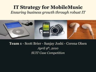 IT Strategy for MobileMusic
Ensuring business growth through robust IT




Team 1 - Scott Brier - Sanjay Joshi - Cerena Olsen
                 April 9th, 2010
              SUIT Case Competition
 