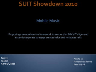 Mobile Music


       Proposing a comprehensive framework to ensure that MM’s IT aligns and
            extends corporate strategy, creates value and mitigates risks




Trinity                                                        Ankita Vij
Team 7                                                         Himanshu Sharma
April 9th, 2010                                                Pranali Lad
 