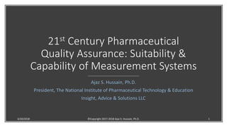 21st Century Pharmaceutical
Quality Assurance: Suitability &
Capability of Measurement Systems
Ajaz S. Hussain, Ph.D.
President, The National Institute of Pharmaceutical Technology & Education
Insight, Advice & Solutions LLC
3/20/2018 ©Copyright 2017-2018 Ajaz S. Hussain, Ph.D. 1
 