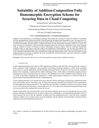 Suitability of Addition-Composition Fully
Homomorphic Encryption Scheme for
Securing Data in Cloud Computing
Richard Omollo1
and George Raburu2
1,2
Department of Computer Science and Software Engineering
Jaramogi Oginga Odinga University of Science and Technology
P.O. Box 210-40601, Bondo-Kenya.
Email: comolor@hotmail.com1
and graburu@hotmail.com2
Abstract: Cloud computing is a technological paradigm that enables the consumer to enjoy the benefits of computing
services and applications without necessarily worrying about the investment and maintenance costs. This paper focuses on
the applicability of a new fully homomorphic encryption scheme (FHE) in solving data security in cloud computing. Different types
of existing homomorphic encryption schemes, including both partial and fully homomorphic encryption schemes are reviewed. The
study was aimed at constructing a fully homomorphic encryption scheme that lessens the computational strain on the computing
assets as compared to Gentry’s contribution on partial homomorphic encryption schemes where he constructed homomorphic
encryption based on ideal lattices using both additive and multiplicative Homomorphisms. In this study both addition and
composition operations implementing a fully homomorphic encryption scheme that secures data within cloud computing is used. The
work is founded on mathematical theory that is translated into an algorithm implementable in JAVA. The work was tested by a single
computing hardware to ascertain its suitability. The newly developed FHE scheme posted better results that confirmed its suitability
for data security in cloud computing.
Keywords: Cloud Computing, Data Security, Fully Homomorphic Encryption Schemes, Addition-Composition
I. INTRODUCTION
Cloud computing paradigm traces back to 1960s suggestion by Professor John McCarthy who proposed the concept of
utility computing. Utility computing is about computer time-sharing technology leading to a future where computing
power and even specific applications provided through utility-type business model [1]. This has been the motivation
behind cloud computing, a compacted term within technology circles, which adopts a distributed computing style of
integrating web services and data centers [2]. However, this paradigm can be easily extended to grid computing, which
is a form of distributed computing that implements a virtual supercomputer composed of a cluster of network or
internetworked computing dedicated towards a demanding task.
Cloud computing therefore is an internet based system that provides the technology of outsourcing computational needs
away from the data owners. It provides a way of storing and accessing cloud data from anywhere by just connecting to
the cloud application using the internet [3]. The cloud users have the choice of settling on cloud services of their interest
so as to store and transact their data in a remote data server [4]. This data can be accessed and managed through cloud
services provided by the cloud providers chosen by the user.
Despite the flexibility and convenience that comes with cloud computing, the security of cloud data has been one of the
greatest challenge to its deployment [5]. In order to address this, cryptography is one approach that guarantees safety of
cloud resources [6] since it has the capability of hiding data from unauthorized access. There has been a proposed
solution to address issues of data security on cloud computing with the adoption of homomorphic encryption scheme
supporting only limited mathematical operations.
Fig. 1 below is illustrates an implementation of an ideal cloud service that supports homomorphic encryption in the
clouds.
International Journal of Computer Science and Information Security (IJCSIS),
Vol. 16, No. 4, April 2018
160 https://sites.google.com/site/ijcsis/
ISSN 1947-5500
 