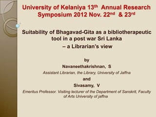 University of Kelaniya 13th Annual Research
     Symposium 2012 Nov. 22nd & 23rd

Suitability of Bhagavad-Gita as a bibliotherapeutic
             tool in a post war Sri Lanka
                  – a Librarian’s view

                                by
                       Navaneethakrishnan, S
            Assistant Librarian, the Library, University of Jaffna
                                  and
                              Sivasamy, V
Emeritus Professor. Visiting lecturer of the Department of Sanskrit, Faculty
                        of Arts University of jaffna
 