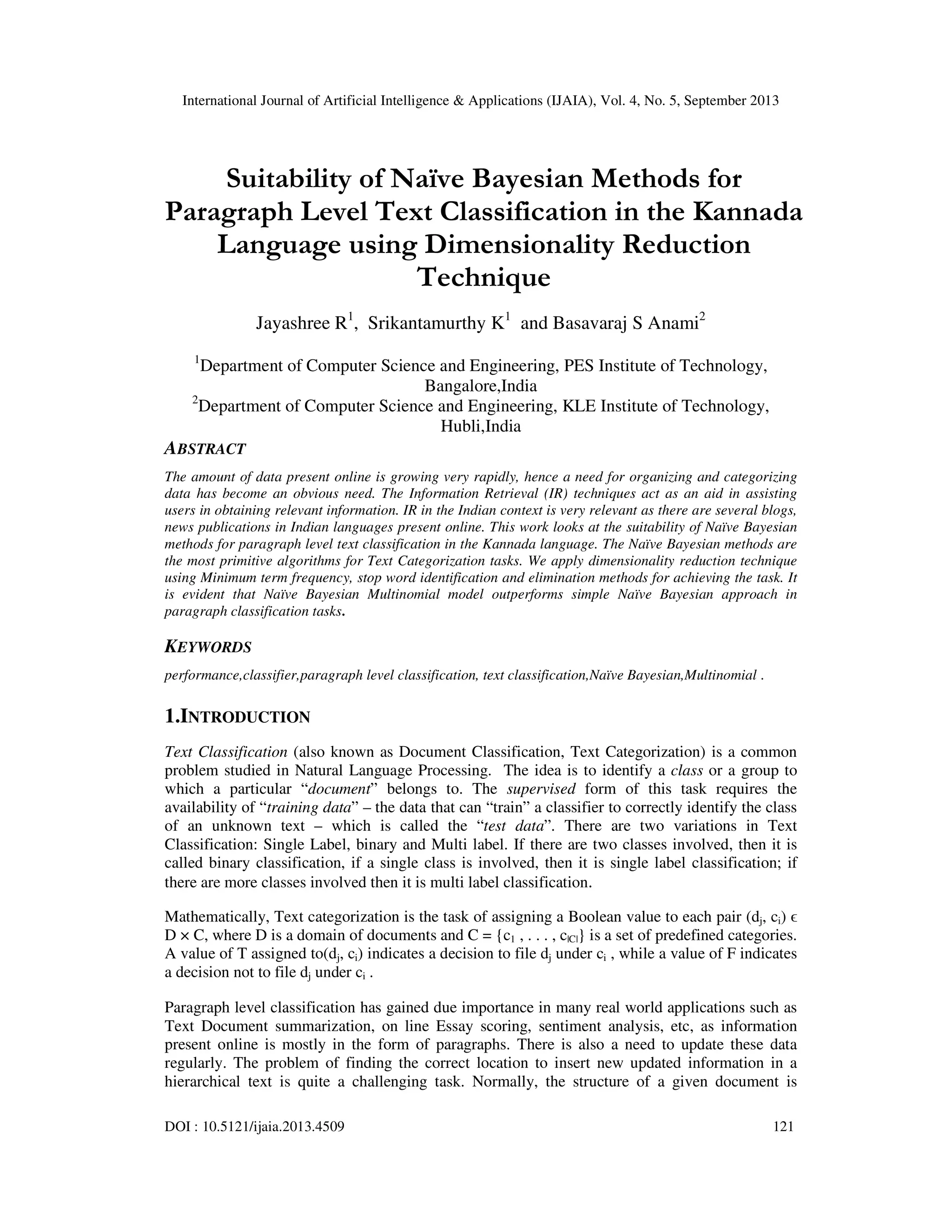 International Journal of Artificial Intelligence & Applications (IJAIA), Vol. 4, No. 5, September 2013 DOI : 10.5121/ijaia.2013.4509 121 Suitability of Naïve Bayesian Methods for Paragraph Level Text Classification in the Kannada Language using Dimensionality Reduction Technique Jayashree R1 , Srikantamurthy K1 and Basavaraj S Anami2 1 Department of Computer Science and Engineering, PES Institute of Technology, Bangalore,India 2 Department of Computer Science and Engineering, KLE Institute of Technology, Hubli,India ABSTRACT The amount of data present online is growing very rapidly, hence a need for organizing and categorizing data has become an obvious need. The Information Retrieval (IR) techniques act as an aid in assisting users in obtaining relevant information. IR in the Indian context is very relevant as there are several blogs, news publications in Indian languages present online. This work looks at the suitability of Naïve Bayesian methods for paragraph level text classification in the Kannada language. The Naïve Bayesian methods are the most primitive algorithms for Text Categorization tasks. We apply dimensionality reduction technique using Minimum term frequency, stop word identification and elimination methods for achieving the task. It is evident that Naïve Bayesian Multinomial model outperforms simple Naïve Bayesian approach in paragraph classification tasks. KEYWORDS performance,classifier,paragraph level classification, text classification,Naïve Bayesian,Multinomial . 1.INTRODUCTION Text Classification (also known as Document Classification, Text Categorization) is a common problem studied in Natural Language Processing. The idea is to identify a class or a group to which a particular “document” belongs to. The supervised form of this task requires the availability of “training data” – the data that can “train” a classifier to correctly identify the class of an unknown text – which is called the “test data”. There are two variations in Text Classification: Single Label, binary and Multi label. If there are two classes involved, then it is called binary classification, if a single class is involved, then it is single label classification; if there are more classes involved then it is multi label classification. Mathematically, Text categorization is the task of assigning a Boolean value to each pair (dj, ci) ϵ D × C, where D is a domain of documents and C = {c1 , . . . , c|C|} is a set of predefined categories. A value of T assigned to(dj, ci) indicates a decision to file dj under ci , while a value of F indicates a decision not to file dj under ci . Paragraph level classification has gained due importance in many real world applications such as Text Document summarization, on line Essay scoring, sentiment analysis, etc, as information present online is mostly in the form of paragraphs. There is also a need to update these data regularly. The problem of finding the correct location to insert new updated information in a hierarchical text is quite a challenging task. Normally, the structure of a given document is 
