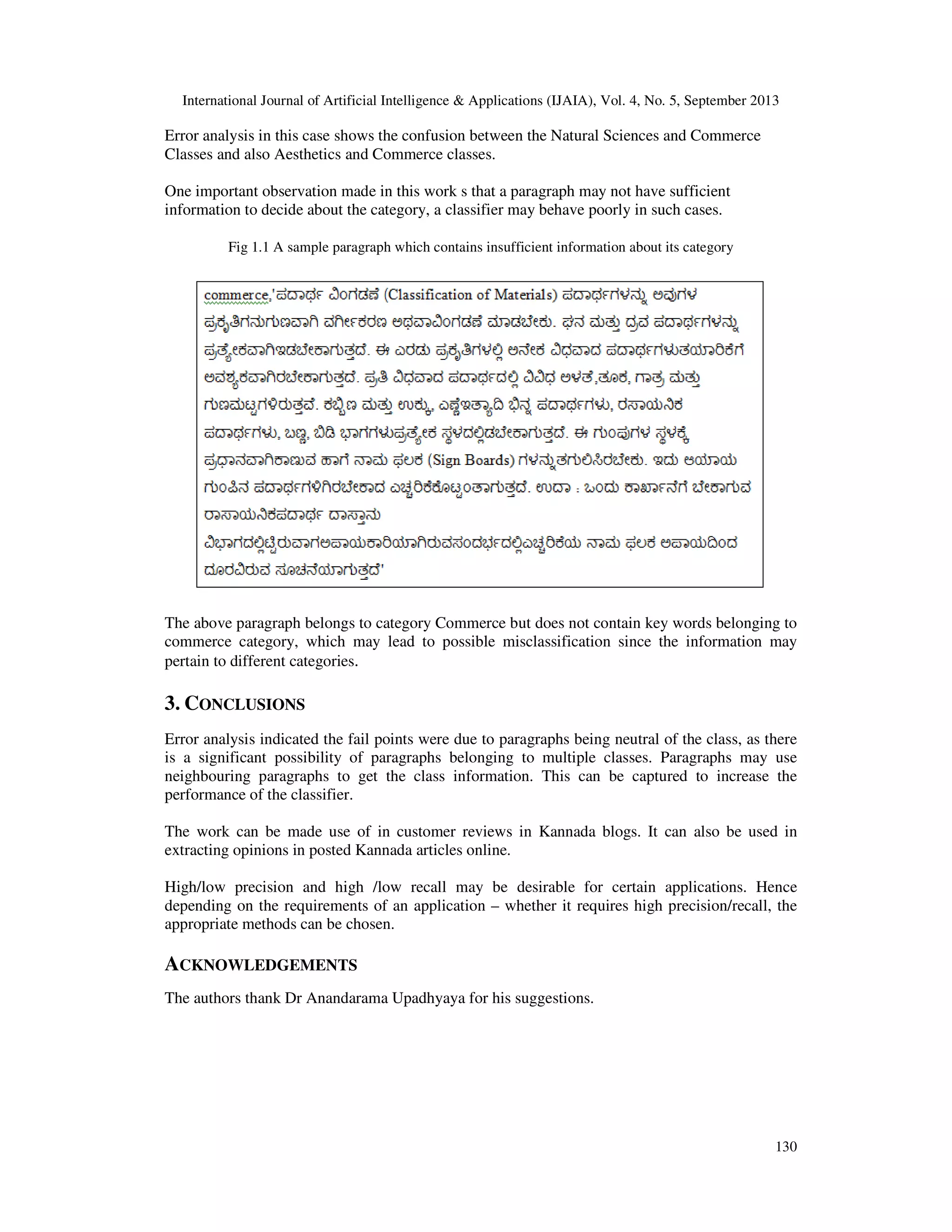 International Journal of Artificial Intelligence & Applications (IJAIA), Vol. 4, No. 5, September 2013 130 Error analysis in this case shows the confusion between the Natural Sciences and Commerce Classes and also Aesthetics and Commerce classes. One important observation made in this work s that a paragraph may not have sufficient information to decide about the category, a classifier may behave poorly in such cases. Fig 1.1 A sample paragraph which contains insufficient information about its category The above paragraph belongs to category Commerce but does not contain key words belonging to commerce category, which may lead to possible misclassification since the information may pertain to different categories. 3. CONCLUSIONS Error analysis indicated the fail points were due to paragraphs being neutral of the class, as there is a significant possibility of paragraphs belonging to multiple classes. Paragraphs may use neighbouring paragraphs to get the class information. This can be captured to increase the performance of the classifier. The work can be made use of in customer reviews in Kannada blogs. It can also be used in extracting opinions in posted Kannada articles online. High/low precision and high /low recall may be desirable for certain applications. Hence depending on the requirements of an application – whether it requires high precision/recall, the appropriate methods can be chosen. ACKNOWLEDGEMENTS The authors thank Dr Anandarama Upadhyaya for his suggestions. 