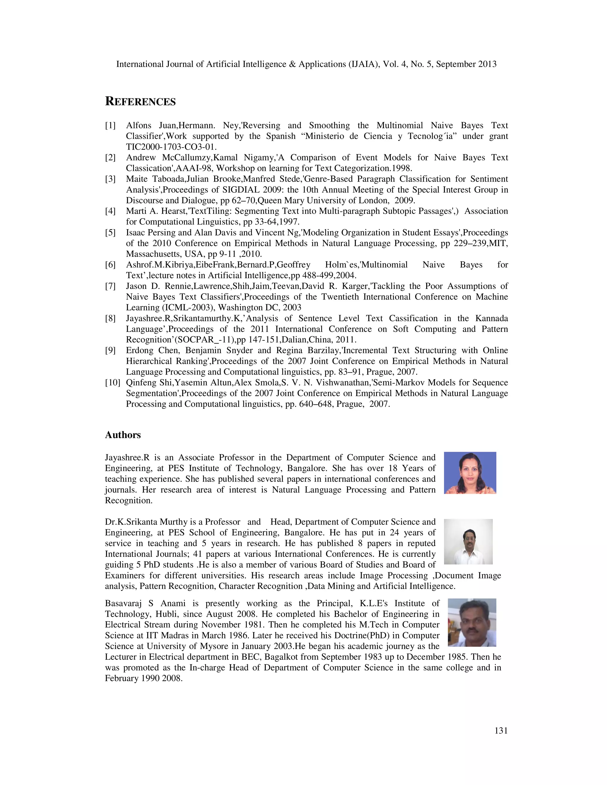 International Journal of Artificial Intelligence & Applications (IJAIA), Vol. 4, No. 5, September 2013 131 REFERENCES [1] Alfons Juan,Hermann. Ney,'Reversing and Smoothing the Multinomial Naive Bayes Text Classifier',Work supported by the Spanish “Ministerio de Ciencia y Tecnolog´ia” under grant TIC2000-1703-CO3-01. [2] Andrew McCallumzy,Kamal Nigamy,'A Comparison of Event Models for Naive Bayes Text Classication',AAAI-98, Workshop on learning for Text Categorization.1998. [3] Maite Taboada,Julian Brooke,Manfred Stede,'Genre-Based Paragraph Classification for Sentiment Analysis',Proceedings of SIGDIAL 2009: the 10th Annual Meeting of the Special Interest Group in Discourse and Dialogue, pp 62–70,Queen Mary University of London, 2009. [4] Marti A. Hearst,'TextTiling: Segmenting Text into Multi-paragraph Subtopic Passages',) Association for Computational Linguistics, pp 33-64,1997. [5] Isaac Persing and Alan Davis and Vincent Ng,'Modeling Organization in Student Essays',Proceedings of the 2010 Conference on Empirical Methods in Natural Language Processing, pp 229–239,MIT, Massachusetts, USA, pp 9-11 ,2010. [6] Ashrof.M.Kibriya,EibeFrank,Bernard.P,Geoffrey Holm`es,'Multinomial Naive Bayes for Text’,lecture notes in Artificial Intelligence,pp 488-499,2004. [7] Jason D. Rennie,Lawrence,Shih,Jaim,Teevan,David R. Karger,'Tackling the Poor Assumptions of Naive Bayes Text Classifiers',Proceedings of the Twentieth International Conference on Machine Learning (ICML-2003), Washington DC, 2003 [8] Jayashree.R,Srikantamurthy.K,’Analysis of Sentence Level Text Cassification in the Kannada Language’,Proceedings of the 2011 International Conference on Soft Computing and Pattern Recognition’(SOCPAR_-11),pp 147-151,Dalian,China, 2011. [9] Erdong Chen, Benjamin Snyder and Regina Barzilay,'Incremental Text Structuring with Online Hierarchical Ranking',Proceedings of the 2007 Joint Conference on Empirical Methods in Natural Language Processing and Computational linguistics, pp. 83–91, Prague, 2007. [10] Qinfeng Shi,Yasemin Altun,Alex Smola,S. V. N. Vishwanathan,'Semi-Markov Models for Sequence Segmentation',Proceedings of the 2007 Joint Conference on Empirical Methods in Natural Language Processing and Computational linguistics, pp. 640–648, Prague, 2007. Authors Jayashree.R is an Associate Professor in the Department of Computer Science and Engineering, at PES Institute of Technology, Bangalore. She has over 18 Years of teaching experience. She has published several papers in international conferences and journals. Her research area of interest is Natural Language Processing and Pattern Recognition. Dr.K.Srikanta Murthy is a Professor and Head, Department of Computer Science and Engineering, at PES School of Engineering, Bangalore. He has put in 24 years of service in teaching and 5 years in research. He has published 8 papers in reputed International Journals; 41 papers at various International Conferences. He is currently guiding 5 PhD students .He is also a member of various Board of Studies and Board of Examiners for different universities. His research areas include Image Processing ,Document Image analysis, Pattern Recognition, Character Recognition ,Data Mining and Artificial Intelligence. Basavaraj S Anami is presently working as the Principal, K.L.E's Institute of Technology, Hubli, since August 2008. He completed his Bachelor of Engineering in Electrical Stream during November 1981. Then he completed his M.Tech in Computer Science at IIT Madras in March 1986. Later he received his Doctrine(PhD) in Computer Science at University of Mysore in January 2003.He began his academic journey as the Lecturer in Electrical department in BEC, Bagalkot from September 1983 up to December 1985. Then he was promoted as the In-charge Head of Department of Computer Science in the same college and in February 1990 2008. 