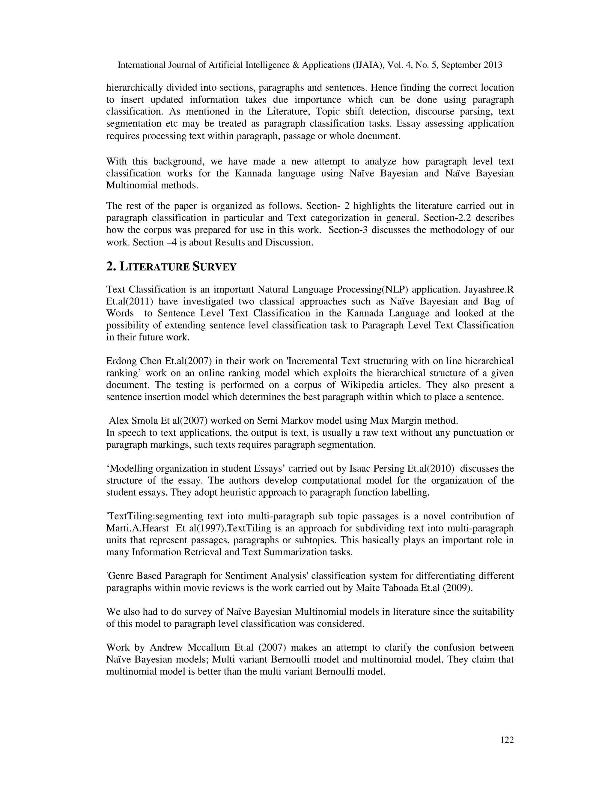 International Journal of Artificial Intelligence & Applications (IJAIA), Vol. 4, No. 5, September 2013 122 hierarchically divided into sections, paragraphs and sentences. Hence finding the correct location to insert updated information takes due importance which can be done using paragraph classification. As mentioned in the Literature, Topic shift detection, discourse parsing, text segmentation etc may be treated as paragraph classification tasks. Essay assessing application requires processing text within paragraph, passage or whole document. With this background, we have made a new attempt to analyze how paragraph level text classification works for the Kannada language using Naïve Bayesian and Naïve Bayesian Multinomial methods. The rest of the paper is organized as follows. Section- 2 highlights the literature carried out in paragraph classification in particular and Text categorization in general. Section-2.2 describes how the corpus was prepared for use in this work. Section-3 discusses the methodology of our work. Section –4 is about Results and Discussion. 2. LITERATURE SURVEY Text Classification is an important Natural Language Processing(NLP) application. Jayashree.R Et.al(2011) have investigated two classical approaches such as Naïve Bayesian and Bag of Words to Sentence Level Text Classification in the Kannada Language and looked at the possibility of extending sentence level classification task to Paragraph Level Text Classification in their future work. Erdong Chen Et.al(2007) in their work on 'Incremental Text structuring with on line hierarchical ranking’ work on an online ranking model which exploits the hierarchical structure of a given document. The testing is performed on a corpus of Wikipedia articles. They also present a sentence insertion model which determines the best paragraph within which to place a sentence. Alex Smola Et al(2007) worked on Semi Markov model using Max Margin method. In speech to text applications, the output is text, is usually a raw text without any punctuation or paragraph markings, such texts requires paragraph segmentation. ‘Modelling organization in student Essays’ carried out by Isaac Persing Et.al(2010) discusses the structure of the essay. The authors develop computational model for the organization of the student essays. They adopt heuristic approach to paragraph function labelling. 'TextTiling:segmenting text into multi-paragraph sub topic passages is a novel contribution of Marti.A.Hearst Et al(1997).TextTiling is an approach for subdividing text into multi-paragraph units that represent passages, paragraphs or subtopics. This basically plays an important role in many Information Retrieval and Text Summarization tasks. 'Genre Based Paragraph for Sentiment Analysis' classification system for differentiating different paragraphs within movie reviews is the work carried out by Maite Taboada Et.al (2009). We also had to do survey of Naïve Bayesian Multinomial models in literature since the suitability of this model to paragraph level classification was considered. Work by Andrew Mccallum Et.al (2007) makes an attempt to clarify the confusion between Naïve Bayesian models; Multi variant Bernoulli model and multinomial model. They claim that multinomial model is better than the multi variant Bernoulli model. 