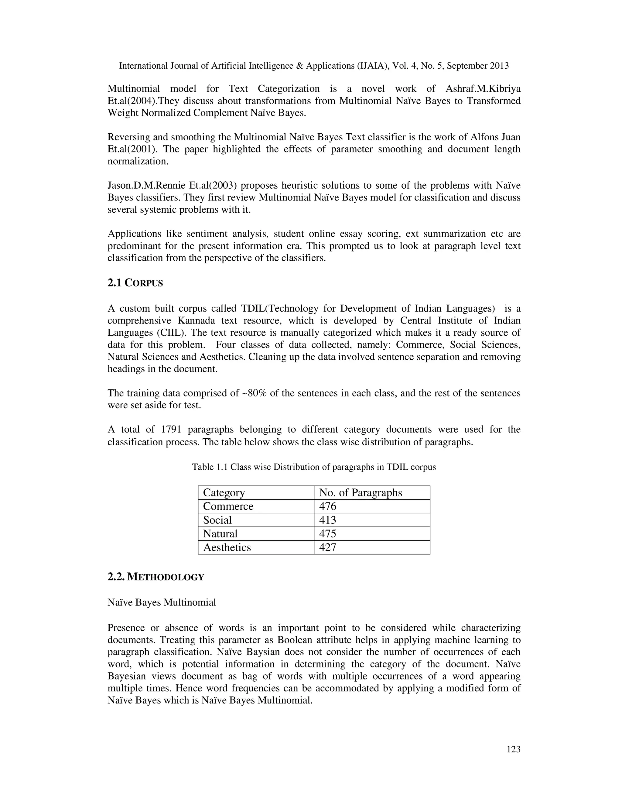 International Journal of Artificial Intelligence & Applications (IJAIA), Vol. 4, No. 5, September 2013 123 Multinomial model for Text Categorization is a novel work of Ashraf.M.Kibriya Et.al(2004).They discuss about transformations from Multinomial Naïve Bayes to Transformed Weight Normalized Complement Naïve Bayes. Reversing and smoothing the Multinomial Naïve Bayes Text classifier is the work of Alfons Juan Et.al(2001). The paper highlighted the effects of parameter smoothing and document length normalization. Jason.D.M.Rennie Et.al(2003) proposes heuristic solutions to some of the problems with Naïve Bayes classifiers. They first review Multinomial Naïve Bayes model for classification and discuss several systemic problems with it. Applications like sentiment analysis, student online essay scoring, ext summarization etc are predominant for the present information era. This prompted us to look at paragraph level text classification from the perspective of the classifiers. 2.1 CORPUS A custom built corpus called TDIL(Technology for Development of Indian Languages) is a comprehensive Kannada text resource, which is developed by Central Institute of Indian Languages (CIIL). The text resource is manually categorized which makes it a ready source of data for this problem. Four classes of data collected, namely: Commerce, Social Sciences, Natural Sciences and Aesthetics. Cleaning up the data involved sentence separation and removing headings in the document. The training data comprised of ~80% of the sentences in each class, and the rest of the sentences were set aside for test. A total of 1791 paragraphs belonging to different category documents were used for the classification process. The table below shows the class wise distribution of paragraphs. Table 1.1 Class wise Distribution of paragraphs in TDIL corpus Category No. of Paragraphs Commerce 476 Social 413 Natural 475 Aesthetics 427 2.2. METHODOLOGY Naïve Bayes Multinomial Presence or absence of words is an important point to be considered while characterizing documents. Treating this parameter as Boolean attribute helps in applying machine learning to paragraph classification. Naïve Baysian does not consider the number of occurrences of each word, which is potential information in determining the category of the document. Naïve Bayesian views document as bag of words with multiple occurrences of a word appearing multiple times. Hence word frequencies can be accommodated by applying a modified form of Naïve Bayes which is Naïve Bayes Multinomial. 