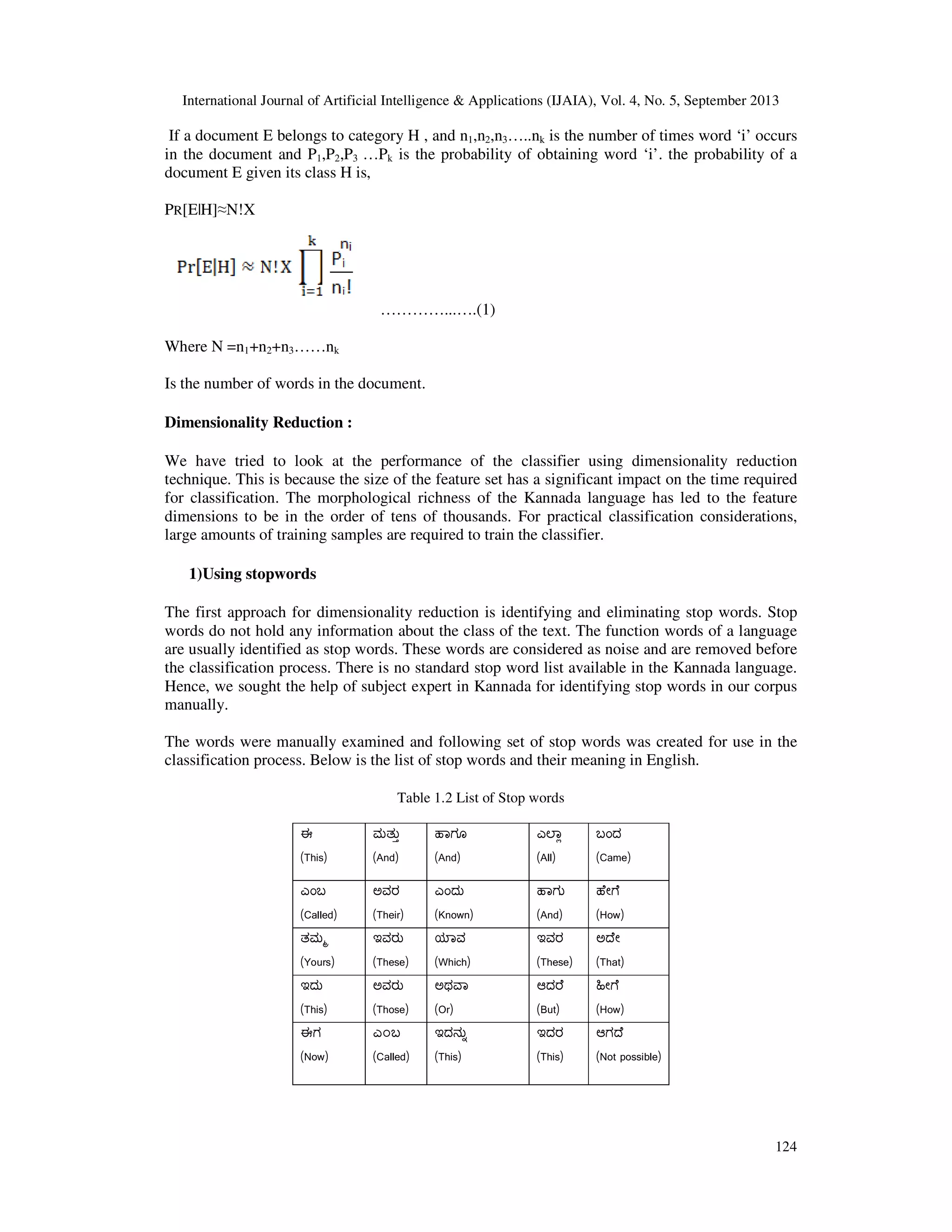 International Journal of Artificial Intelligence & Applications (IJAIA), Vol. 4, No. 5, September 2013 124 If a document E belongs to category H , and n1,n2,n3…..nk is the number of times word ‘i’ occurs in the document and P1,P2,P3 …Pk is the probability of obtaining word ‘i’. the probability of a document E given its class H is, PR[E|H]≈N!X …………...….(1) Where N =n1+n2+n3……nk Is the number of words in the document. Dimensionality Reduction : We have tried to look at the performance of the classifier using dimensionality reduction technique. This is because the size of the feature set has a significant impact on the time required for classification. The morphological richness of the Kannada language has led to the feature dimensions to be in the order of tens of thousands. For practical classification considerations, large amounts of training samples are required to train the classifier. 1)Using stopwords The first approach for dimensionality reduction is identifying and eliminating stop words. Stop words do not hold any information about the class of the text. The function words of a language are usually identified as stop words. These words are considered as noise and are removed before the classification process. There is no standard stop word list available in the Kannada language. Hence, we sought the help of subject expert in Kannada for identifying stop words in our corpus manually. The words were manually examined and following set of stop words was created for use in the classification process. Below is the list of stop words and their meaning in English. Table 1.2 List of Stop words ಈ (This) ಮತು (And) ಾಗೂ (And) ಎ ಾ (All) ಬಂದ (Came) ಎಂಬ (Called) ಅವರ (Their) ಎಂದು (Known) ಾಗು (And) ೇ ೆ (How) ತಮ (Yours) ಇವರು (These) ಾವ (Which) ಇವರ (These) ಅ ೇ (That) ಇದು (This) ಅವರು (Those) ಅಥ ಾ (Or) ಆದ ೆ (But) ೕ ೆ (How) ಈಗ (Now) ಎ೦ಬ (Called) ಇದನು (This) ಇದರ (This) ಆಗ ೆ (Not possible) 