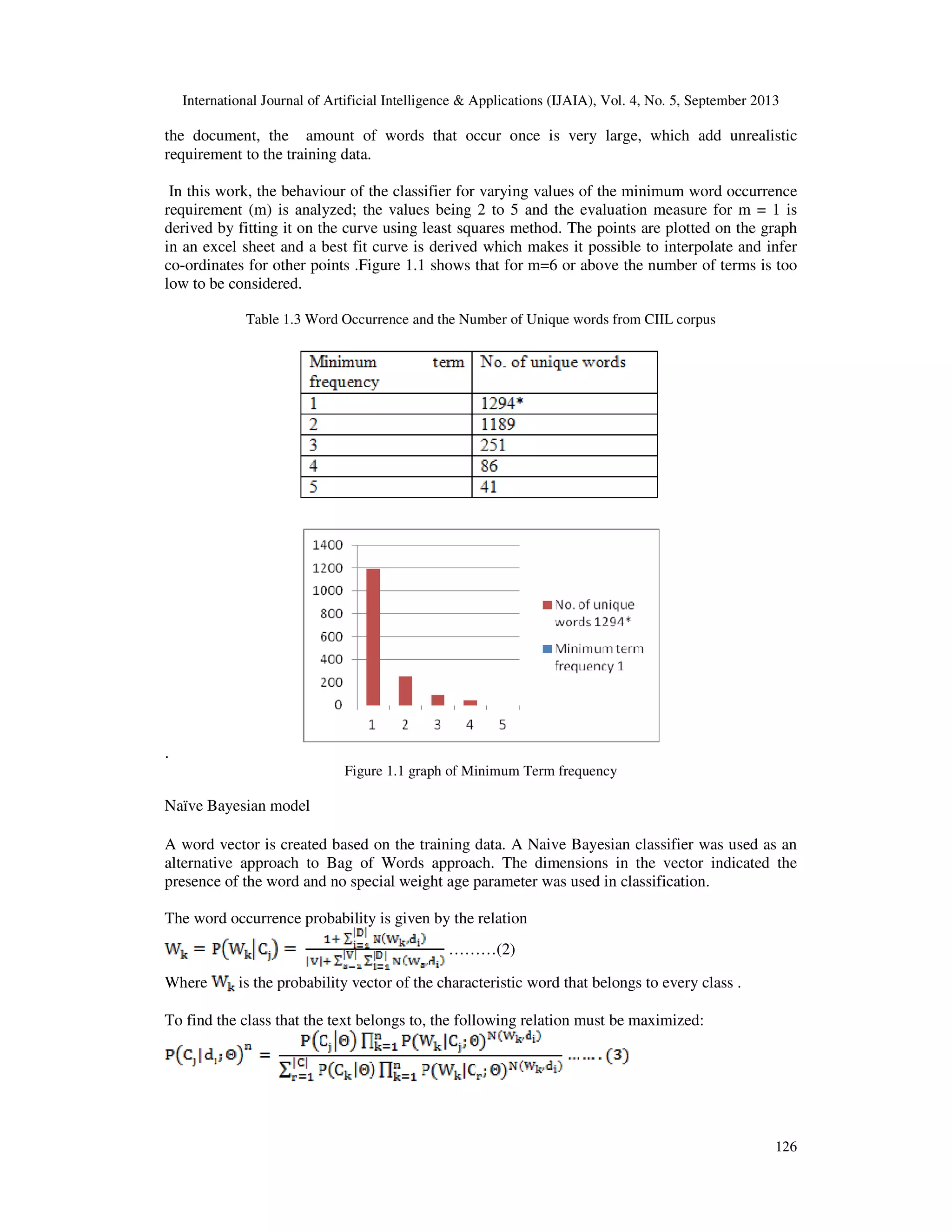 International Journal of Artificial Intelligence & Applications (IJAIA), Vol. 4, No. 5, September 2013 126 the document, the amount of words that occur once is very large, which add unrealistic requirement to the training data. In this work, the behaviour of the classifier for varying values of the minimum word occurrence requirement (m) is analyzed; the values being 2 to 5 and the evaluation measure for m = 1 is derived by fitting it on the curve using least squares method. The points are plotted on the graph in an excel sheet and a best fit curve is derived which makes it possible to interpolate and infer co-ordinates for other points .Figure 1.1 shows that for m=6 or above the number of terms is too low to be considered. Table 1.3 Word Occurrence and the Number of Unique words from CIIL corpus . Figure 1.1 graph of Minimum Term frequency Naïve Bayesian model A word vector is created based on the training data. A Naive Bayesian classifier was used as an alternative approach to Bag of Words approach. The dimensions in the vector indicated the presence of the word and no special weight age parameter was used in classification. The word occurrence probability is given by the relation ………(2) Where is the probability vector of the characteristic word that belongs to every class . To find the class that the text belongs to, the following relation must be maximized: 