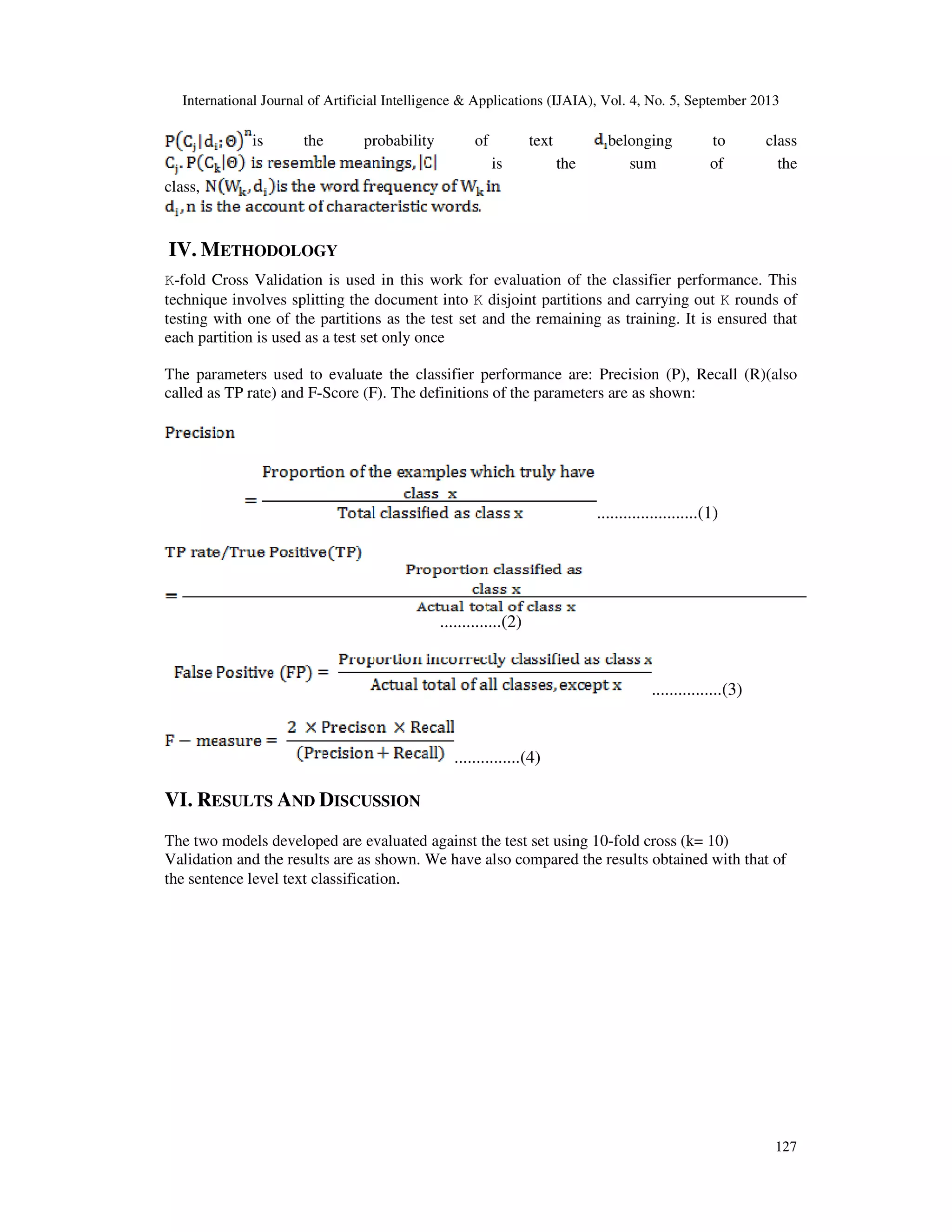 International Journal of Artificial Intelligence & Applications (IJAIA), Vol. 4, No. 5, September 2013 127 is the probability of text belonging to class is the sum of the class, IV. METHODOLOGY K-fold Cross Validation is used in this work for evaluation of the classifier performance. This technique involves splitting the document into K disjoint partitions and carrying out K rounds of testing with one of the partitions as the test set and the remaining as training. It is ensured that each partition is used as a test set only once The parameters used to evaluate the classifier performance are: Precision (P), Recall (R)(also called as TP rate) and F-Score (F). The definitions of the parameters are as shown: .......................(1) ..............(2) ................(3) ...............(4) VI. RESULTS AND DISCUSSION The two models developed are evaluated against the test set using 10-fold cross (k= 10) Validation and the results are as shown. We have also compared the results obtained with that of the sentence level text classification. 