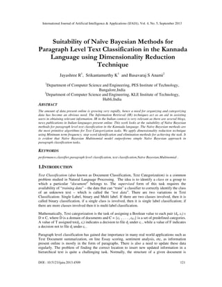 International Journal of Artificial Intelligence & Applications (IJAIA), Vol. 4, No. 5, September 2013
DOI : 10.5121/ijaia.2013.4509 121
Suitability of Naïve Bayesian Methods for
Paragraph Level Text Classification in the Kannada
Language using Dimensionality Reduction
Technique
Jayashree R1
, Srikantamurthy K1
and Basavaraj S Anami2
1
Department of Computer Science and Engineering, PES Institute of Technology,
Bangalore,India
2
Department of Computer Science and Engineering, KLE Institute of Technology,
Hubli,India
ABSTRACT
The amount of data present online is growing very rapidly, hence a need for organizing and categorizing
data has become an obvious need. The Information Retrieval (IR) techniques act as an aid in assisting
users in obtaining relevant information. IR in the Indian context is very relevant as there are several blogs,
news publications in Indian languages present online. This work looks at the suitability of Naïve Bayesian
methods for paragraph level text classification in the Kannada language. The Naïve Bayesian methods are
the most primitive algorithms for Text Categorization tasks. We apply dimensionality reduction technique
using Minimum term frequency, stop word identification and elimination methods for achieving the task. It
is evident that Naïve Bayesian Multinomial model outperforms simple Naïve Bayesian approach in
paragraph classification tasks.
KEYWORDS
performance,classifier,paragraph level classification, text classification,Naïve Bayesian,Multinomial .
1.INTRODUCTION
Text Classification (also known as Document Classification, Text Categorization) is a common
problem studied in Natural Language Processing. The idea is to identify a class or a group to
which a particular “document” belongs to. The supervised form of this task requires the
availability of “training data” – the data that can “train” a classifier to correctly identify the class
of an unknown text – which is called the “test data”. There are two variations in Text
Classification: Single Label, binary and Multi label. If there are two classes involved, then it is
called binary classification, if a single class is involved, then it is single label classification; if
there are more classes involved then it is multi label classification.
Mathematically, Text categorization is the task of assigning a Boolean value to each pair (dj, ci) ϵ
D × C, where D is a domain of documents and C = {c1 , . . . , c|C|} is a set of predefined categories.
A value of T assigned to(dj, ci) indicates a decision to file dj under ci , while a value of F indicates
a decision not to file dj under ci .
Paragraph level classification has gained due importance in many real world applications such as
Text Document summarization, on line Essay scoring, sentiment analysis, etc, as information
present online is mostly in the form of paragraphs. There is also a need to update these data
regularly. The problem of finding the correct location to insert new updated information in a
hierarchical text is quite a challenging task. Normally, the structure of a given document is
 