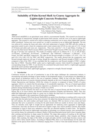 Civil and Environmental Research www.iiste.org
ISSN 2224-5790 (Paper) ISSN 2225-0514 (Online)
Vol.6, No.7, 2014
55
Suitabilty of Palm Kernel Shell As Coarse Aggregate In
Lightweight Concrete Production
Williams, F.N1*
, Ijigah, E.A1
Anum, I2
, Isa, R.B1
and Obanibi, A.O1
1. Department of Building, Federal University of Technology,
Minna, Niger State, Nigeria.
2. Department of Building, Modibbo Adama University of Technology,
Yola, Adamawa State, Nigeria.
* E-mail: frankwills1984@yahoo.com
Abtract
Palm kernel shell(PKS) is an agricultural waste which is environmental friendly. This research was focused on
the assessment of characteristic strength of palm kernel shell concrete, with the view to be used as lightweight
aggregate. This research is carried out to help in reducing construction cost in areas where lightweight concrete
canbe considered. Various tests were carried out in order to ascertain its use as lightweight aggregate. The aim
was achieved by casting the beam and cubes with total replacement of granite with PKS and also casting an
equivalent control to give a basis for comparison and a water cement ratio of 0.65 at a mix ratio of 1:2:4. A total
of 24 beams and cubes each were cast respectively . They were cured for 7, 14, 21 and 28days. Crushing of 3
each for the Palm Kernel Shell Concrete (PKSC) and Normal Weight Concrete (NWC) for each curing day upto
the age of 28 days was carried out. The results of crushing values are as follows for 7, 14, 21 and 28 days;
14.47N/mm2
, 18.49N/mm2
, 20.33N/mm2
, 23.00N/mm2
and 7.40N/mm2
, 9.20N/mm2
; 11.30N/mm2
, 13.10
N/mm2
, for NWC and PKSC respectively. The value for the flexural strength is as follow; 1.87, 0.91, 1.36, 1.81
and 0.34, 0.34, 0.40, 0.34 for NWC and PKSC respectively. The results showed that the compressive and
flexural strength improved with age of curing, though the compressive and flexural strength of PKSC is low as
compared to that of the NWC. It was concluded that the compressive and flexural strength of NWC is higher
than that of PKSC. Therefore PKSC canbe used as lightweight concrete which should be designed with the
corresponding design for NWC. It can therefore be concluded that palm kernel shell is a lightweight aggregate
and can be used to produce lightweight concrete.
Keywords: Palm kernel shell, lightweight aggregate, compressive strength, flexural strength
1. Introduction
Continuous increase in the cost of construction is one of the major challenges the construction industry is
encountering and quality discharge of great number of developmental project, as such projects are dependent on
some factors of production which is the cost of materials (Anthony, 2000). In line with this, Shetty (1999)
affirmed that the prices of concrete elements primarily depends on the cost of material and labour. According to
Falade, Ikponmwosa and Ojediran, (2010) the volume of concrete is composed of about 70-80% of coarse
aggregate, which is to connote that the percentage is of considerable importance. The use of natural agricultural
and industrial bye product has now become imperative as alternatives to the use of granite that causes noise
pollution during manufacturing according to Falade et al, (2010).
Lightweight Concrete therefore has been in use since the time of ancient Roman and that has lead to it been
famous due to its lower density and thermal insulation properties (Chandra and Berntsson, 2002). They also
added that lightweight concrete helps in a great way to reduce the dead load of a structural component, which
makes it considerable in the construction of multi-storey buildings.
According to Olutoge,(1995) Palm Kernel Shells(PKS) are gotten from threshing or crushing mill to remove the
palm seed after the palm kernel oil has been extracted. He added that during the process of extracting the oil at
the mill industry, the solid residues and liquid wastes are obtained. PKS are known to have stony and hard
endocarps that serve as protective covering for the palm kernel which are usually in diverse sizes and shapes.
They are naturally sized, light in weight and are appropriate for replacing coarse aggregates in lightweight
construction, since they are known to be hard and of organic origin, once used to produce concrete, they hardly
contaminate or leach to form toxic substances, since they are attracted together in matrix form. He therefore
asserted that the PKS used for lightweight concretehas an advantage over aerated concrete, since permeability is
low and the chance for carbonation is reduced. Okafor (1988) described palm kernel shell to have irregular shape
after cracking and therefore its shape cannot be defined. The shape takes pattern of cracking on the shell and
usually composed of many shapes ranging from semi-circular shapes, parabolic, other irregular and flaking
shapes. After cracking, the edges of the shells are rough and spiky and the overall shape becomes concave and
convex with a fairly smooth surface. According to Okafor(1998), there is no fixed thickness for the shell, this
depends on the species from which it is obtained, ranging from 1.5 mm to 4 mm and usually between 2 mm and
3 mm.
 