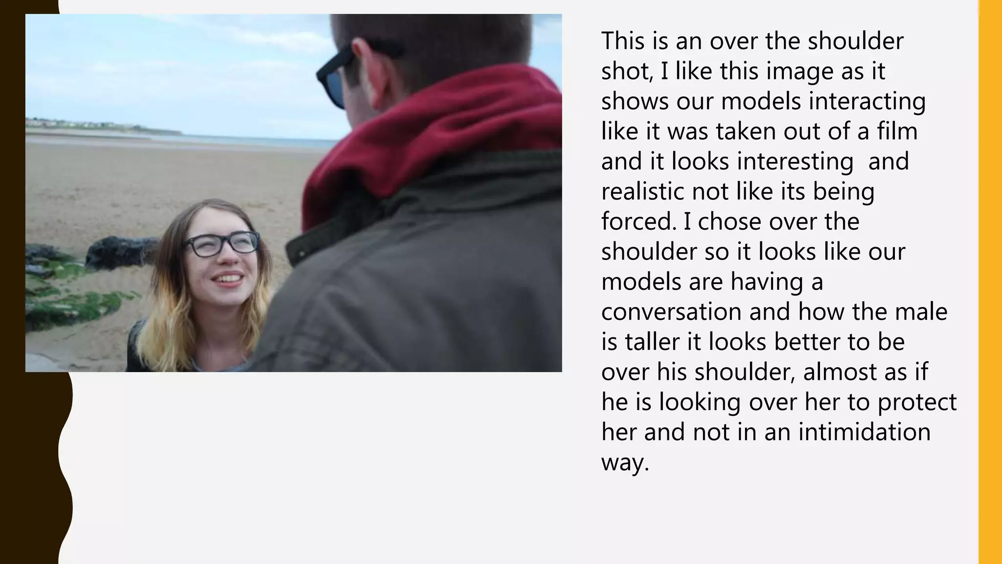 This is an over the shoulder
shot, I like this image as it
shows our models interacting
like it was taken out of a film
and it looks interesting and
realistic not like its being
forced. I chose over the
shoulder so it looks like our
models are having a
conversation and how the male
is taller it looks better to be
over his shoulder, almost as if
he is looking over her to protect
her and not in an intimidation
way.
 